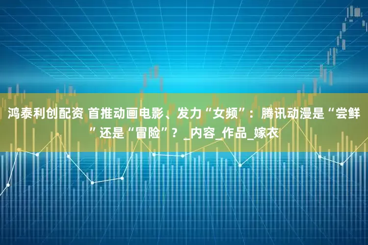 鸿泰利创配资 首推动画电影、发力“女频”：腾讯动漫是“尝鲜”还是“冒险”？_内容_作品_嫁衣
