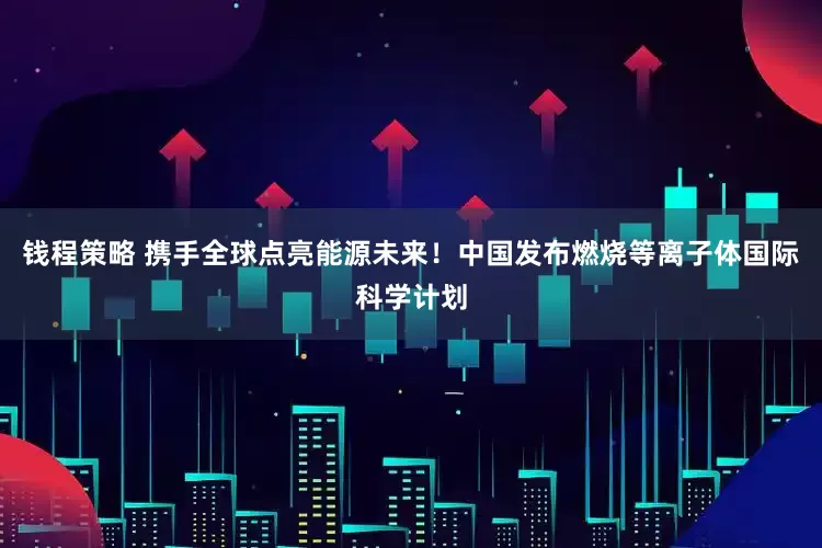 钱程策略 携手全球点亮能源未来！中国发布燃烧等离子体国际科学计划