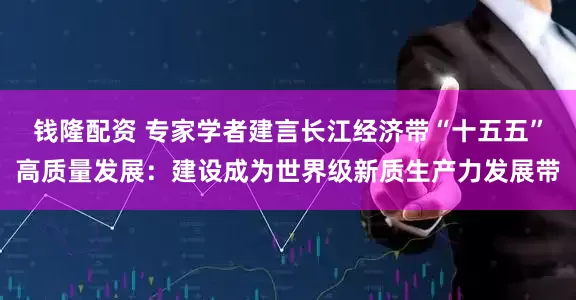 钱隆配资 专家学者建言长江经济带“十五五”高质量发展：建设成为世界级新质生产力发展带